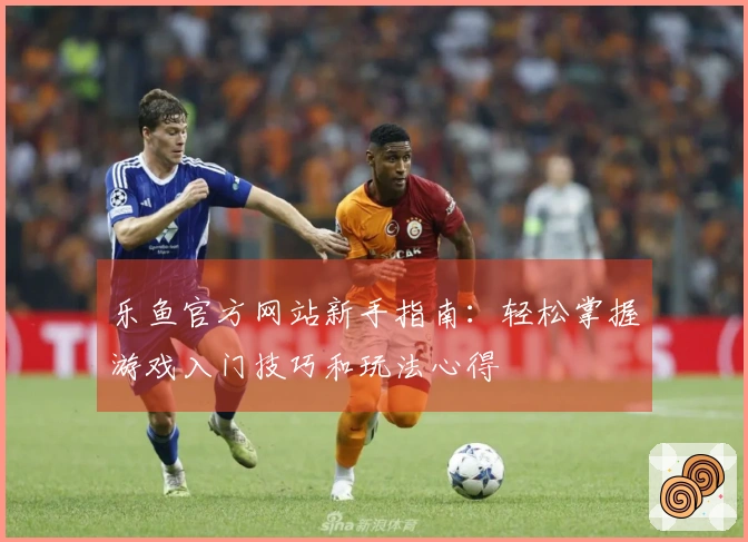 乐鱼官方网站新手指南：轻松掌握游戏入门技巧和玩法心得