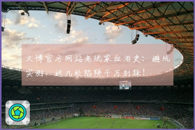 火博官方网站老玩家血泪史：避坑实测，这几处陷阱千万别踩！