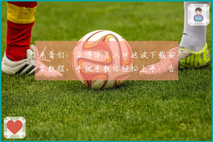 老哥们，亚博体育入口这波下载安装教程，手把手教你轻松上手，告别卡顿烦恼！