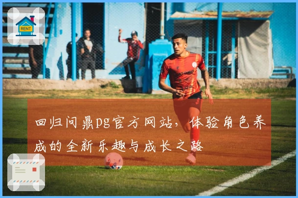 回归问鼎pg官方网站，体验角色养成的全新乐趣与成长之路