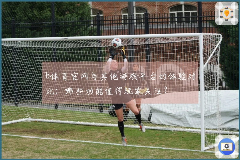 b体育官网与其他游戏平台的体验对比:哪些功能值得玩家关注?