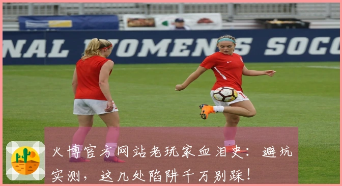 火博官方网站老玩家血泪史：避坑实测，这几处陷阱千万别踩！