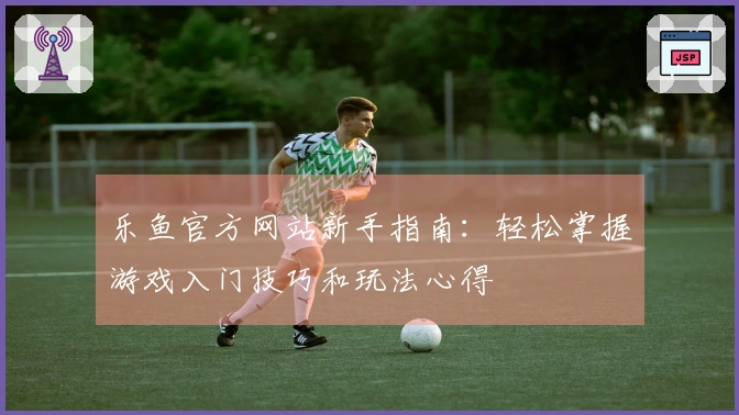 乐鱼官方网站新手指南：轻松掌握游戏入门技巧和玩法心得
