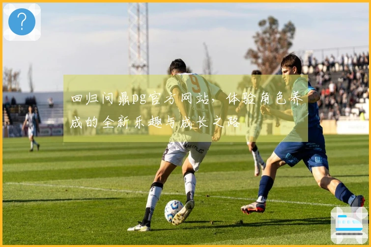 回归问鼎pg官方网站，体验角色养成的全新乐趣与成长之路