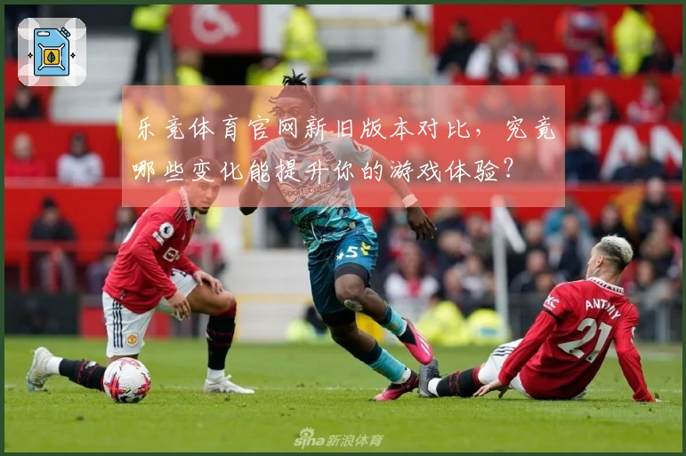 乐竞体育官网新旧版本对比，究竟哪些变化能提升你的游戏体验？
