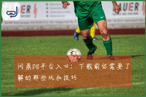 问鼎pg平台入口：下载前你需要了解的那些坑和技巧